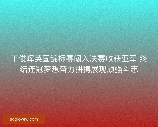 丁俊晖英国锦标赛闯入决赛收获亚军 终结连冠梦想奋力拼搏展现顽强斗志