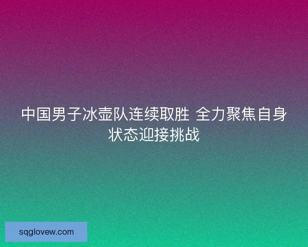 中国男子冰壶队连续取胜 全力聚焦自身状态迎接挑战