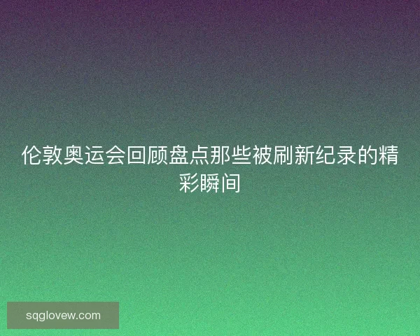 伦敦奥运会回顾盘点那些被刷新纪录的精彩瞬间
