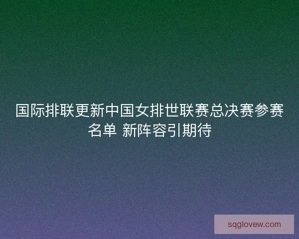 国际排联更新中国女排世联赛总决赛参赛名单 新阵容引期待