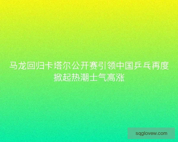 马龙回归卡塔尔公开赛引领中国乒乓再度掀起热潮士气高涨