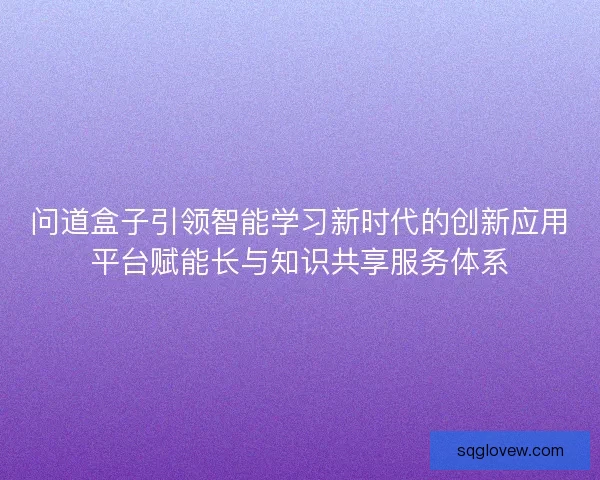 问道盒子引领智能学习新时代的创新应用平台赋能长与知识共享服务体系