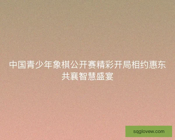 中国青少年象棋公开赛精彩开局相约惠东共襄智慧盛宴