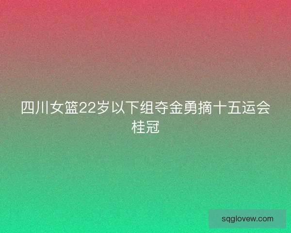 四川女篮22岁以下组夺金勇摘十五运会桂冠