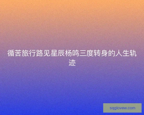 循苦旅行路见星辰杨鸣三度转身的人生轨迹 循苦旅行路见星辰杨鸣三度转身的人生轨迹