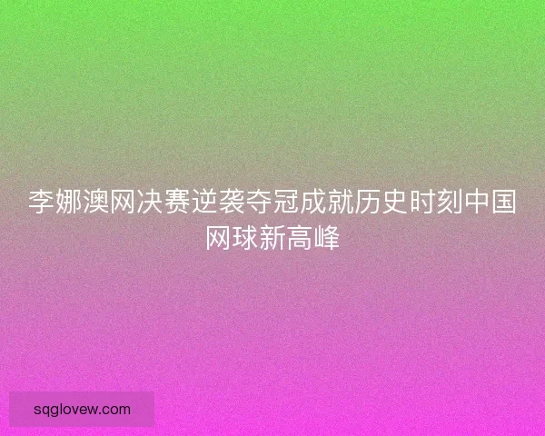 李娜澳网决赛逆袭夺冠成就历史时刻中国网球新高峰 李娜澳网决赛逆袭夺冠成就历史时刻中国网球新高峰