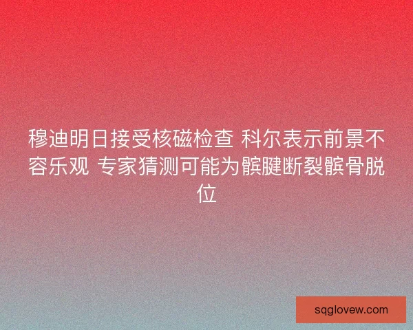 穆迪明日接受核磁检查 科尔表示前景不容乐观 专家猜测可能为髌腱断裂髌骨脱位