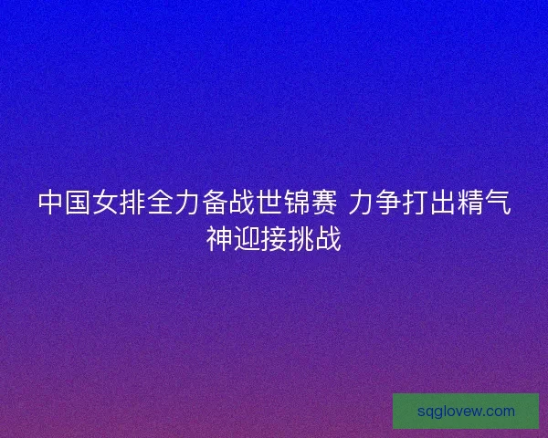 中国女排全力备战世锦赛 力争打出精气神迎接挑战 中国女排全力备战世锦赛 力争打出精气神迎接挑战