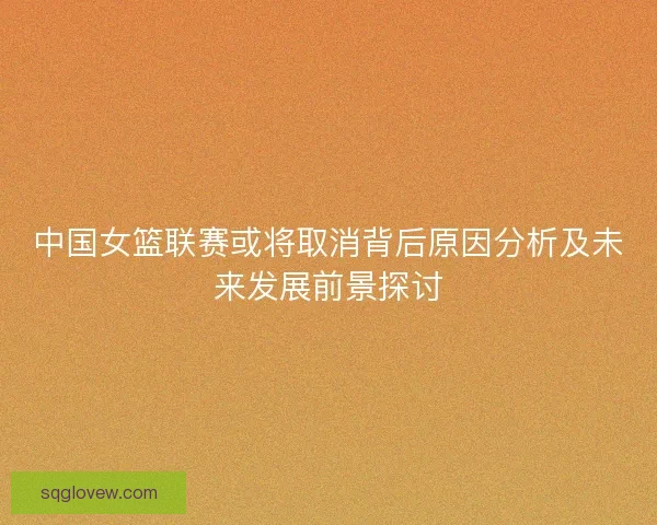 中国女篮联赛或将取消背后原因分析及未来发展前景探讨