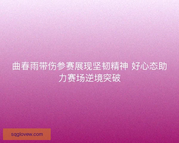 曲春雨带伤参赛展现坚韧精神 好心态助力赛场逆境突破