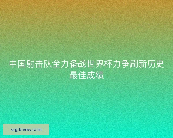 中国射击队全力备战世界杯力争刷新历史最佳成绩