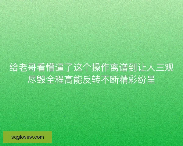 给老哥看懵逼了这个操作离谱到让人三观尽毁全程高能反转不断精彩纷呈