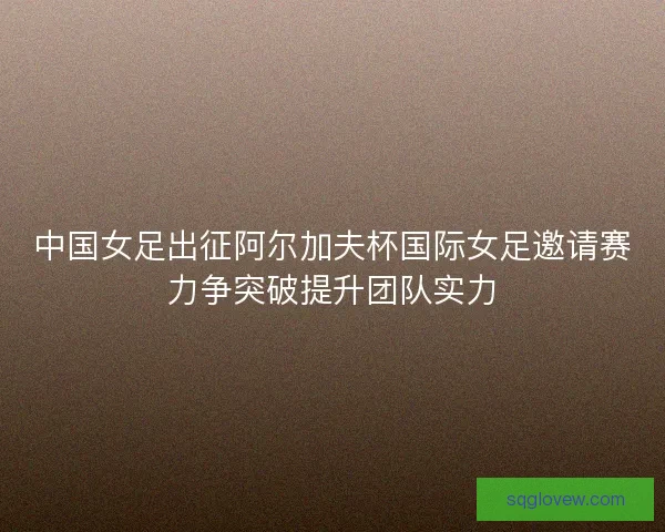 中国女足出征阿尔加夫杯国际女足邀请赛力争突破提升团队实力