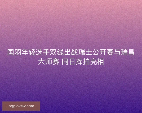 国羽年轻选手双线出战瑞士公开赛与瑞昌大师赛 同日挥拍亮相
