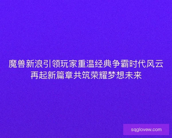 魔兽新浪引领玩家重温经典争霸时代风云再起新篇章共筑荣耀梦想未来