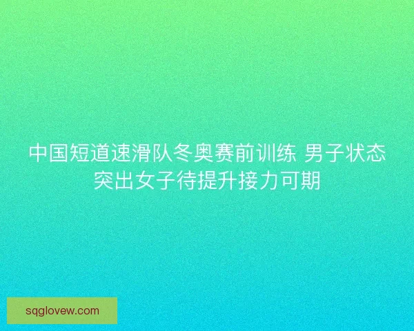 中国短道速滑队冬奥赛前训练 男子状态突出女子待提升接力可期